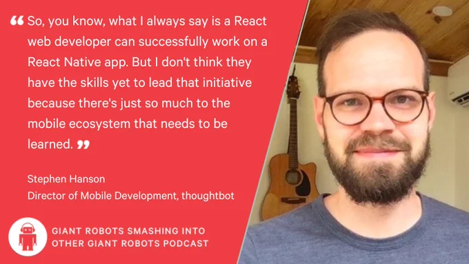 "So, you know, what I always say is a React web developer can successfully work on a React Native app. But I don't think they have the skills yet to lead that initiative because there's just so much to the mobile ecosystem that needs to be learned." – Stephen Hanson, Director of Mobile Development, thoughtbot