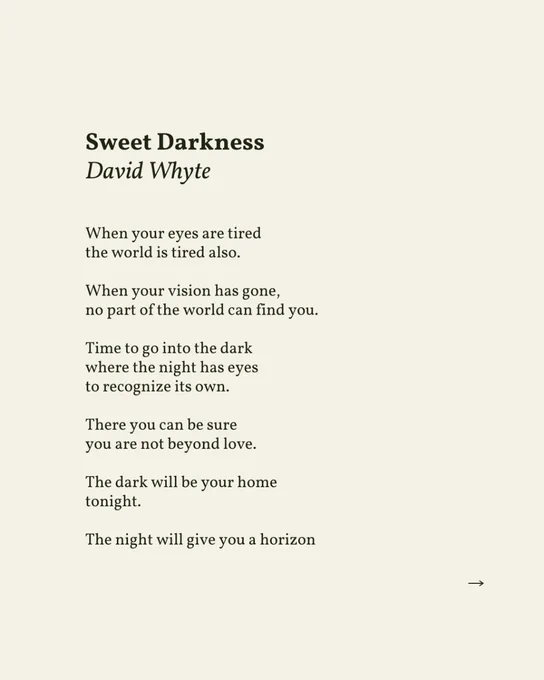 Sweet Darkness
by David Whyte


When your eyes are tired
the world is tired also.

When your vision has gone,
no part of the world can find you.

Time to go into the dark
where the night has eyes
to recognize its own.

There you can be sure
you are not beyond love.

The dark will be your home
tonight.

The night will give you a horizon