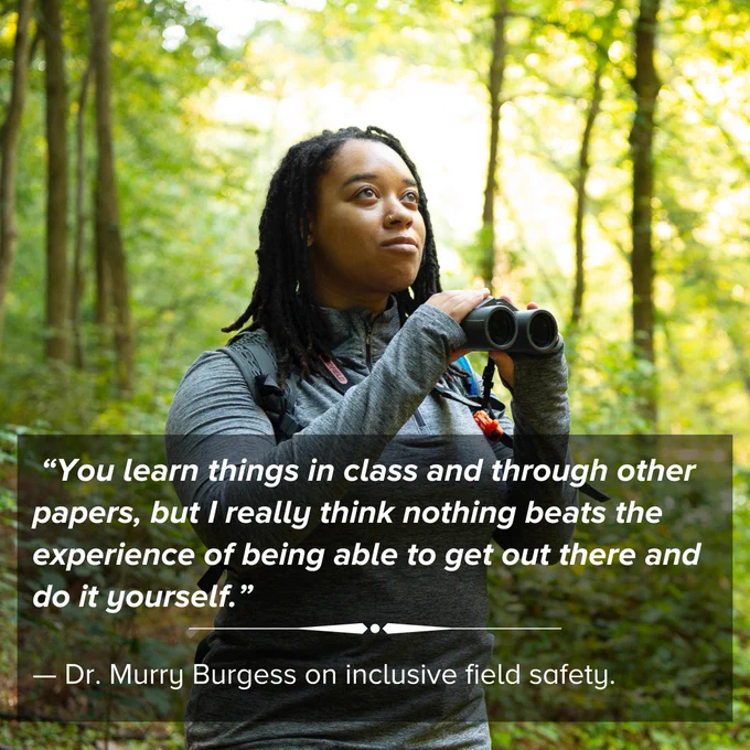 “You learn things in class and through other papers, but I really think nothing beats the experience of being able to get out there and do it yourself.”
Photo of a woman with binoculars and the text: “You learn things in class and through other papers, but I really think nothing beats the experience of being able to get out there and do it yourself.”

— Dr. Murry Burgess on inclusive field safety.

