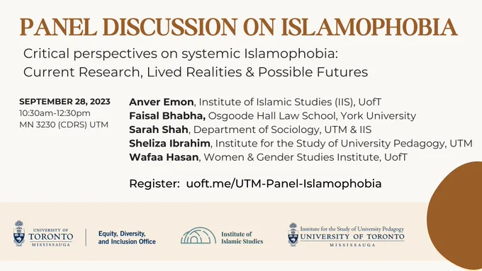 Panel discussion on Islamophobia. Critical perspectives on systematic Islamophobia: Current research, lived realities, and possible futures. September 28, 2023, 10:30am-12:30pm, MN 3230 (CDRS) UTM. Anver Emon, Institute of Islamic Studies (IIS), U of T. Faisal Bhabha, Osgoode Hall Law School, York University. Sarah Shah, Department of Sociology, UTM & IIS. Sheliza Ibrahim, Institute for the Study of University Pedagogy, UTM. Wafaa Hasan, Women & Gender Studies Institute, U of T. 