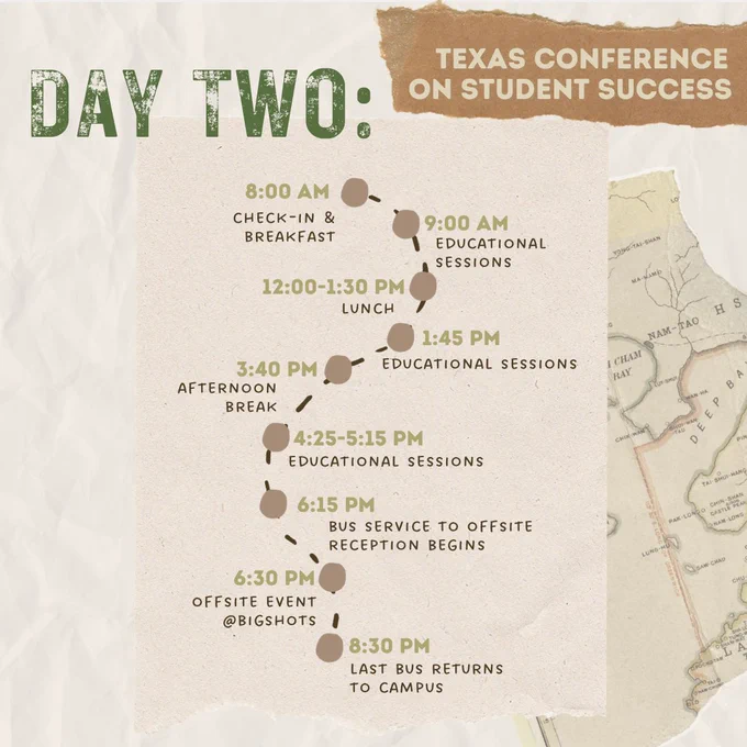 Graphic with a white wrinkled paper as the background with a ripped piece of a map. Text in left corner reads, “Day Two:” Small ripped piece of brown paper on the top right corner with text, “Texas Conference on Student Success.” Beige paper in the center 
with a curvy dotted line with 9 brown pinpoints going down the line. Text at each pinpoint from top to bottom reads, “8:00am check-in & breakfast; 9:00am Educational sessions; 12:00pm-1:30pm Lunch; 1:45pm Educational sessions; 3:40pm Afternoon break; 4:25-5:15pm Educational sessions; 6:15pm Bus service to offsite reception begins; 6:30pm Offsite event @BigShots; 8:30pm Last bus returns to campus.”
