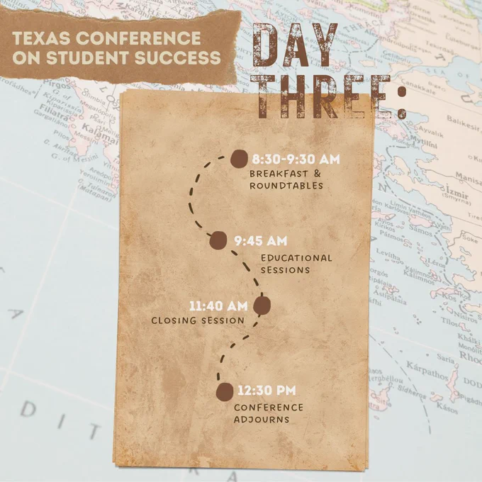 Graphic with a paper map as the background. Small ripped piece of brown paper on the top left corner with text, “Texas Conference on Student Success.” Text in right corner reads, “Day Three:” Brown paper in the center with a curvy dotted line with 4 brown pinpoints going down the line. Text at each pinpoint from top to bottom reads, “8:30-9:30am Breakfast & roundtables; 9:45am educational sessions; 11:40am closing session; 12:30pm Conference adjourns.”