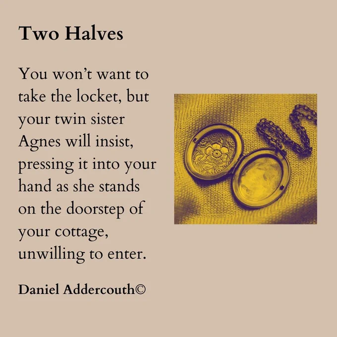 Small image of an open locket to the right.

Left the words:

Two Halves

You won’t want to take the locket, but your twin sister Agnes will insist, pressing it into your hand as she stands on the doorstep of your cottage, unwilling to enter.

Daniel Addercouth copyright
