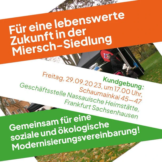 Für eine lebenswerte Zukunft in der Miersch-Siedlung
Kundgebung: Freitag 29.09.2023 um 17:00 Uhr Schaumainkai 45-47 Geschäftsstelle Nassauische Heimstätte Frankfurt Sachsenhausen
Gemeinsam für eine soziale und ökologische Modernisierungsvereinbarung!
