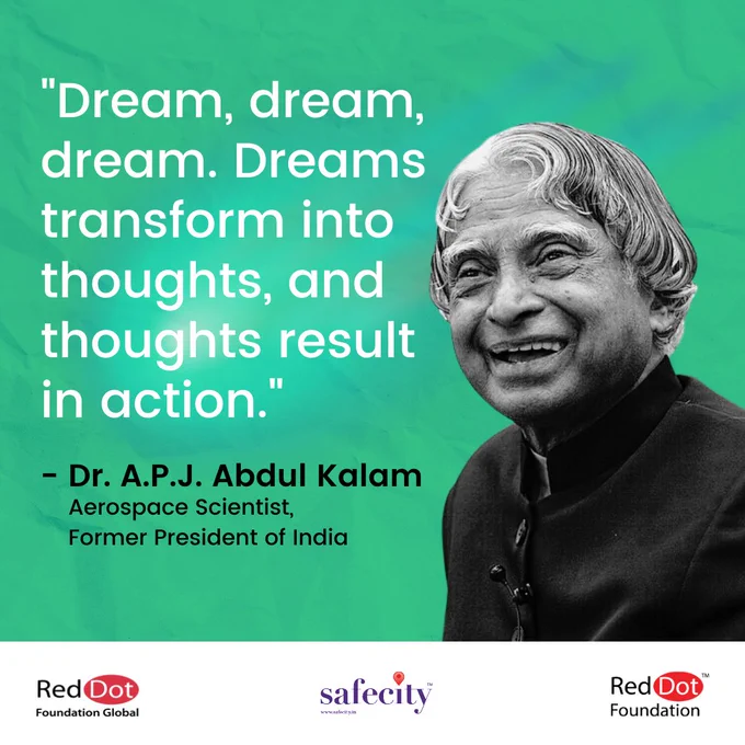Alt Text:
Teal background.
To the left, the quote: "Dream, dream, dream. Dreams transform into thoughts, and thoughts result in action."
Leaving space, the text: - Dr. A.P.J. Abdul Kalam
Aerospace Scientist, 
Former President of India
To the right is a picture of Dr. A.P.J. Abdul Kalam
On a white strip at the bottom are the logos of Red Dot Foundation Global, Safecity and Red Dot Foundation.
