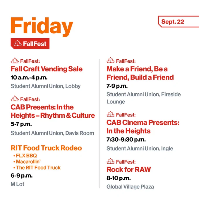 Friday, Sept. 22
FallFest: 
Fall Craft Vending Sale
10 a.m.-4 p.m.
Student Alumni Union, Lobby

FallFest:
CAB Presents:
In the Heights – Rhythm & Culture
5-7 p.m.
Student Alumni Union, Davis Room

RIT Food Truck Rodeo
•	FLX BBQ
•	Macarollin’
•	The RIT Food Truck
6-9 p.m.
M Lot

FallFest: 
Make a Friend, Be a Friend, Build a Friend
Lego building, cookie decorating, Jenga, and speed friending
7-9 p.m.
Student Alumni Union, Fireside Lounge

FallFest:
CAB Cinema Presents:
In the Heights (Movie Screening)
7:30-9:30 p.m.
Student Alumni Union, Ingle Auditorium

FallFest:
Rock for RAW 
FKA Epic Music Showcase
8-10 p.m.
Global Village Plaza
