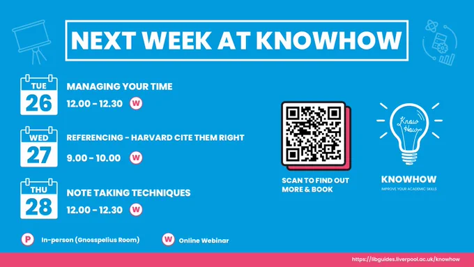 Next week at Knowhow.

Tuesday 26th September.
Managing your time at 12:00 to 12:30.

Wednesday 27th September.
Referencing using Harvard Cite Them Right at 9:00 to 10:00.

Thursday 28th September.
Note Taking techniques at 12:00 to 12:30.

All sessions are online webinars.