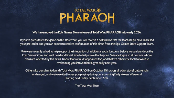 Picture with text that reads Total War: PHARAOH and below: We have moved the Epic Games Store release of Total War: PHARAOH into early 2024. If you’ve preordered the game on this storefront, you will receive a notification that the team at Epic have cancelled your pre-order, and you can expect to receive confirmation of this direct from the Epic Games Store Support Team. We were recently asked to help support the integration of additional social functions before we can launch on the Epic Games Store, and we’ll need additional time to help make that happen. We apologise to all our fans whose plans are affected by this news. Know that we’re disappointed too, and that we otherwise look forward to welcoming you into Ancient Egypt early next year. Otherwise our plans to launch Total War: PHARAOH on October 11th across all other storefronts remain unchanged, and we’re excited to see you playing during our upcoming Early Access Weekend starting next Friday, September 29th. The Total War Team