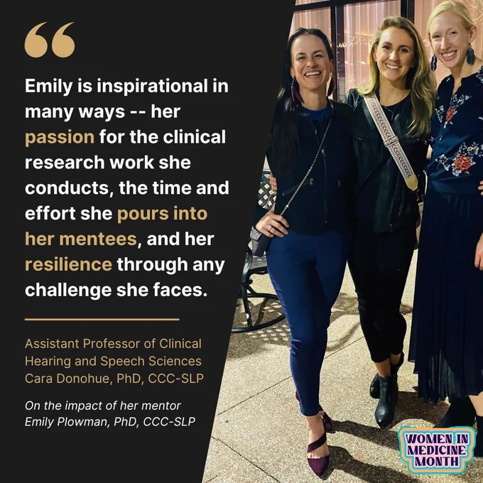 On the right of the graphic is a photo of Dr. Plowman, Dr. Donohue, and a friend standing together and smiling. On the left the a quote from Dr. Donohue reads, “Emily is inspirational in many ways - - her passion for the clinical research work she conducts, the time and effort she pours into her mentees, and her resilience through any challenge she faces. Assistant Professor of Clinical Hearing and Speech Sciences Cara Donohue, PhD, CCC-SLP. On the impact of her mentor Emily Plowman, PhD, CCC-SLP.”