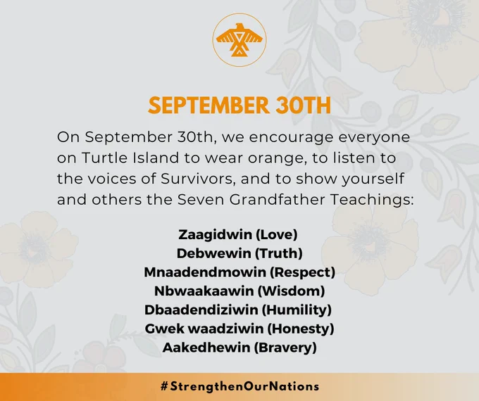 We encourage everyone on Turtle Island to listen to the voices of Survivors, and to share the Seven Grandfather Teachings:

Zaagidwin (Love)
Debwewin (Truth)
Mnaadendmowin (Respect)
Nbwaakaawin (Wisdom)
Dbaadendiziwin (Humility)
Gwek waadziwin (Honesty)
Aakedhewin (Bravery)