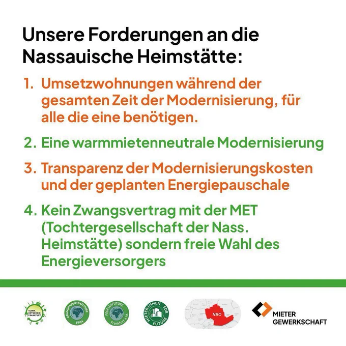 Unsere Forderungen an die Nassauische Heimstätte: 
1. Umsetzwohnungen während der gesamten Zeit der Modernisierung, für alle die eine benötigen.
2. Eine warmmietenneutrale Modernisierung
3. Transparenz der Modernisierungskosten und der geplanten Energiepauschale
4. Kein Zwangsvertrag mit der MET (Tochtergesellschaft der Nass. Heimstätte) sondern freie Wahl des Energieversorgers