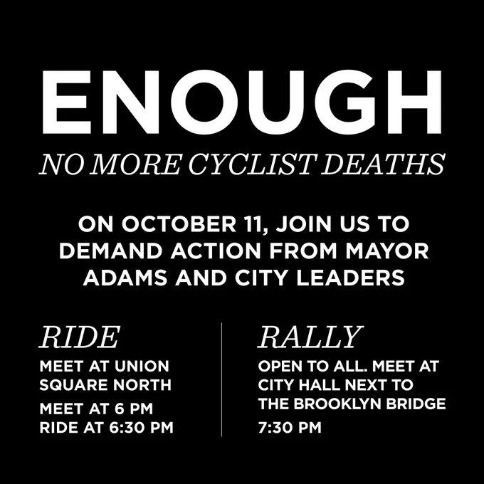 Enough: No more cyclist deaths.

On October 11, join us to demand action Mayor Adams and city leaders

Ride:
Meet at Union Square North
Meet at 6 PM
Ride at 6:30 PM

Rally:
Open to all. Meet at City Hall next to the Brooklyn Bridge.
7:30 pm