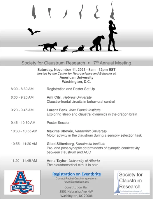 Saturday, November 11, 2023 · 8am - 12pm EST
hosted by the Center for Neuroscience and Behavior at
American University
Washington, D.C.
8:00 - 8:30 AM Registration and Poster Set Up
8:30 - 9:20 AM Ami Citri, Hebrew University
Claustro-frontal circuits in behavioral control
9:20 - 9:45 AM Lorenz Fenk, Max Planck Institute
Exploring sleep and claustral dynamics in the dragon brain
9:45 - 10:30 AM Poster Session
10:30 - 10:55 AM Maxime Chevée, Vanderbilt University
Motor activity in the claustrum during a sensory selection task
10:55 - 11:20 AM Gilad Silberberg, Karolinska Institute
Pre- and post-synaptic determinants of synaptic connectivity
between claustrum and ACC
11:20 - 11:45 AM Anna Taylor, University of Alberta
The claustrocortical circuit in pain
Constitution Hall
3501 Nebraska Ave NW.
Washington, DC 20006
Registration on Eventbrite
Contact Rachel Crupi for questions:
rcrupi@american.edu