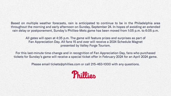 Based on multiple weather forecasts, rain is anticipated to continue to be in the Philadelphia area throughout the morning and early afternoon on Sunday, September 24. In hopes of avoiding an extended rain delay or postponement, Sunday’s Phillies-Mets game has been moved from 1:05 p.m. to 6:05 p.m. All gates will open at 4:35 p.m. The game will feature prizes and surprises as part of Fan Appreciation Day. All fans 15 and over will receive a 2024 Schedule Magnet presented by Valley Forge Tourism. 
For this last-minute time change and in recognition of Fan Appreciation Day, fans who purchased tickets for Sunday’s game will receive a special ticket offer in February 2024 for an April 2024 game. Please email tickets@phillies.com or call 215-463-1000 with any questions.
