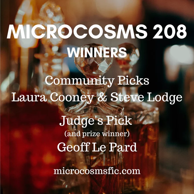 MICROCOSMS 208
Winners
Community Picks
Laura Cooney & Steve Lodge
Judge's Pick 
(and prize winner)
Geoff Le Pard
microcosmsfic.com