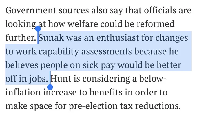 Government sources also say that officials are looking at how welfare could be reformed further. Sunak was an enthusiast for changes to work capability assessments because he believes people on sick pay would be better off in jobs. Hunt is considering a below-inflation increase to benefits in order to make space for pre-election tax reductions.