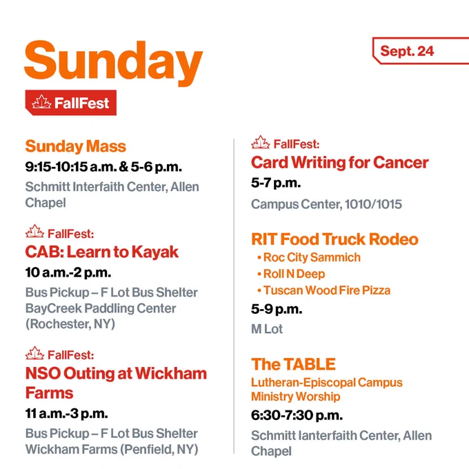 Sunday, Sept. 24
Sunday Mass
9:15-10:15 a.m.& 5-6 p.m
Schmitt Interfaith Center, Allen Chapel

FallFest:
CAB: Learn to Kayak
10 a.m.-2 p.m.
Bus Pickup – F Lot Bus Shelter
BayCreek Paddling Center (Rochester, NY)

FallFest: 
NSO Outing at Wickham Farms
11 a.m.-3 p.m.
Pick up and drop off at F-Lot Bus Shelter
Wickham Farms (Penfield, NY)

FallFest:
Card Writing for Cancer
5-7 p.m.
Campus Center, 1010/1015

RIT Food Truck Rodeo
•	Roc City Sammich
•	Roll N Deep
•	Tuscan Wood Fire Pizza
5-9 p.m.
M Lot

The TABLE 
Lutheran-Episcopal Campus Ministry Worship
6:30-7:30 p.m.
Schmitt Ianterfaith Center, Allen Chapel

