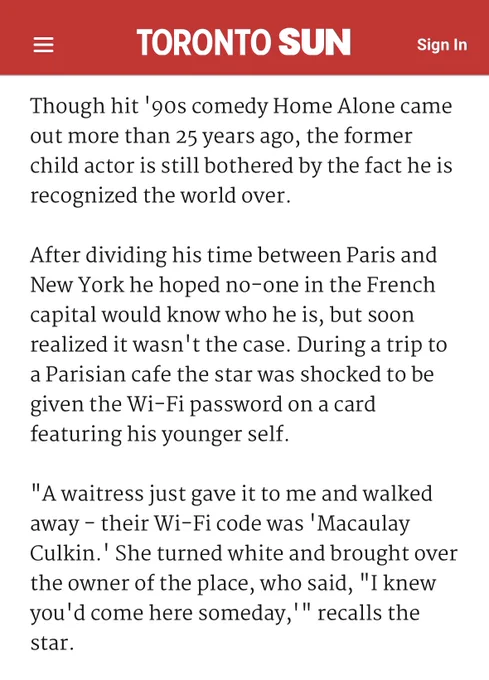 Though hit '90s comedy Home Alone came out more than 25 years ago, the former child actor is still bothered by the fact he is recognized the world over.

After dividing his time between Paris and New York he hoped no-one in the French capital would know who he is, but soon realized it wasn't the case. During a trip to a Parisian cafe the star was shocked to be given the Wi-Fi password on a card featuring his younger self.

"A waitress just gave it to me and walked away - their Wi-Fi code was 'Macaulay Culkin.' She turned white and brought over the owner of the place, who said, "I knew you'd come here someday,'" recalls the star.