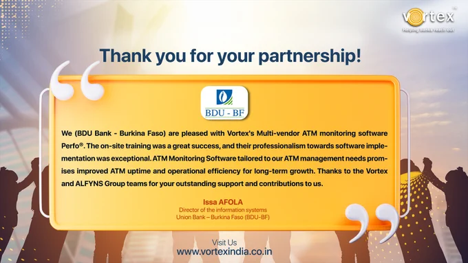 We (BDU Bank - Burkina Faso) are pleased with Vortex's Multi-vendor ATM monitoring software Perfo®. The on-site training was a great success, and their professionalism towards software implementation was exceptional. ATM Monitoring Software tailored to our ATM management needs promises improved ATM uptime and operational efficiency for long-term growth. Thanks to the Vortex and ALFYNS Group teams for your outstanding support and contributions to us.

Nous (BDU Bank - Burkina Faso) sommes heureux du logiciel de surveillance ATM multi-fournisseurs Perfo® de Vortex. La formation sur site a été un grand succès et leur professionnalisme dans la mise en œuvre des logiciels était exceptionnel. Un logiciel de surveillance ATM adapté à nos besoins en matière de gestion ATM promet une disponibilité et une efficacité opérationnelle améliorées pour une croissance à long terme. Merci aux équipes de Vortex et du Groupe ALFYNS pour votre soutien et vos contributions remarquables à notre égard.