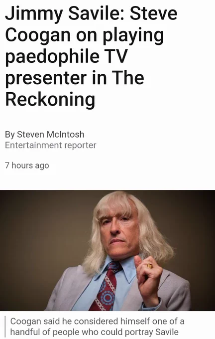 Screenshot of BBC article

Jimmy Savile: Steve Coogan on playing paedophile TV presenter in The Reckoning

Image: Steve Coogan as Jimmy Savile

Image caption: Coogan said he considered himself one of a handful of people who could portray Savile