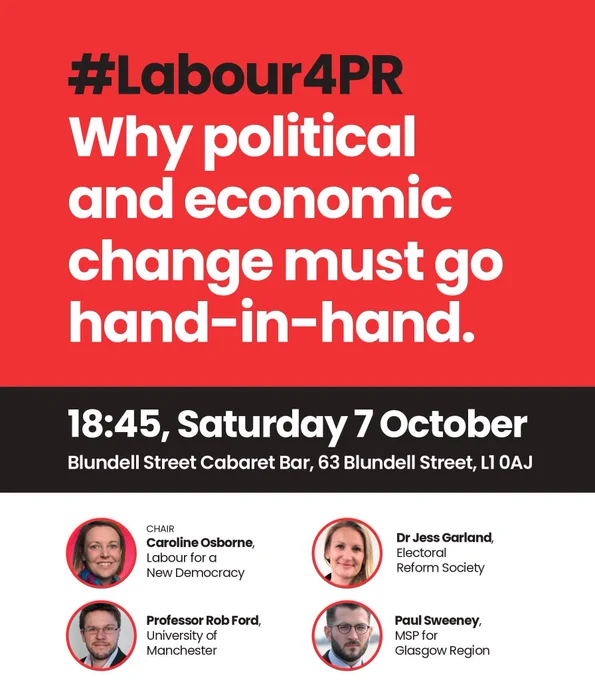 #Labour4PR: Why Political and Economic Change Must Go Hand-in-hand

Saturday, 7 October 2023, 18:45 - 20:00
Blundell Street Cabaret Bar
63 Blundell Street, Liverpool, England, L1 0AJ

Join Professor Rob Ford (University of Manchester), Dr Jess Garland (Electoral Reform Society), Paul Sweeney (MSP for Glasgow Region), and Caroline Osborne (Labour for a New Democracy) to hear why First Past the Post is a barrier to a fair economy and equal society.