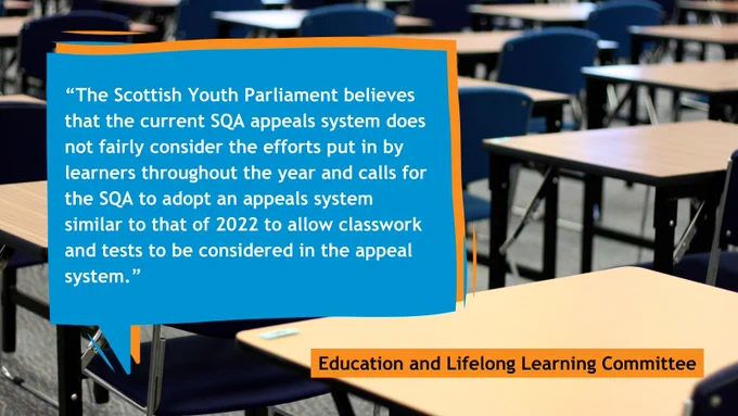 Graphic with a background of a school exam hall. Blue and orange speech bubble in the middle. Text reads: “The Scottish Youth Parliament believes that the current SQA appeals system does not fairly consider the efforts put in by learners throughout the year and calls for the SQA to adopt an appeals system similar to that of 2022 to allow classwork and tests to be considered in the appeal system.” Education and Lifelong Learning Committee.
