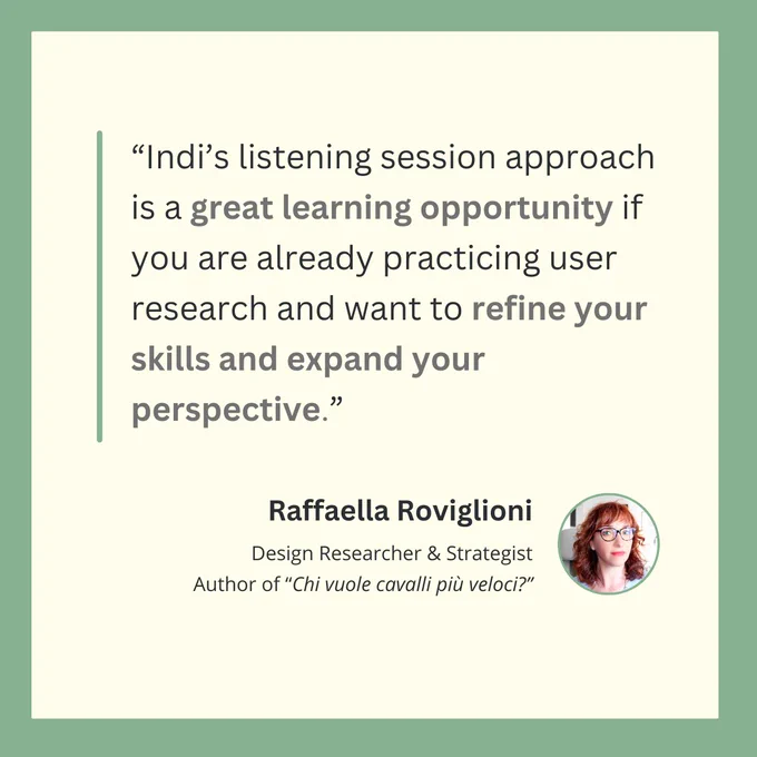 “Indi’s listening session approach is a great learning opportunity if you are already practicing user research and want to refine your skills and expand your perspective.”
Raffaella Roviglioni
Design Researcher & Strategist
Author of “Chi vuole cavalli più veloci?”