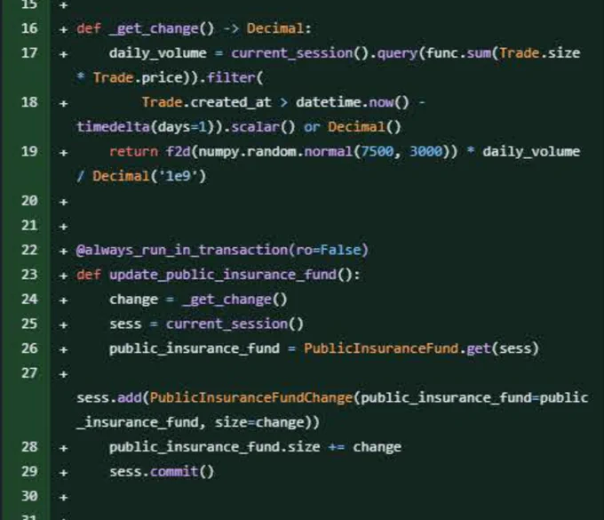Github diff showing addition of code:

def _get_change()-> Decimal:
    daily_volume = current_session().query(func.sum(Trade.size * Trade.price)).filter(
        Trade.created_at > datetime.now() - timedelta(days=1)).scalar() or Decimal()
        return f2d(numpy.random.normal(7500, 3000))* daily_volume / Decimal('1e9')

@always_run_in_transaction(ro=False)
def update_public_insurance_fund():
    change = _get_change() sess = current_session()  
    public_insurance_fund = Public InsuranceFund.get(sess)

sess.add(Public InsuranceFundChange(public_insurance_fund-public_insurance_fund, size-change))
    public_insurance_fund.size  = change
    sess.commit()
