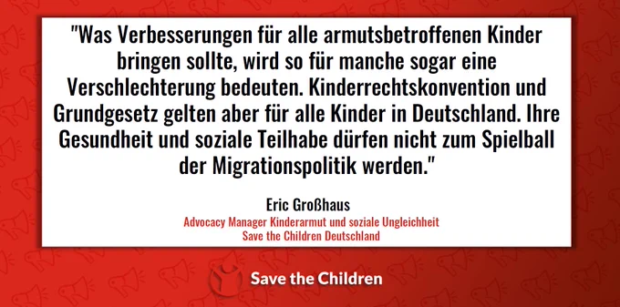 "Was Verbesserungen für alle armutsbetroffenen Kinder
bringen sollte, wird so für manche sogar eine
Verschlechterung bedeuten. Kinderrechtskonvention und
Grundgesetz gelten aber für alle Kinder in Deutschland. Ihre
Gesundheit und soziale Teilhabe dürfen nicht zum Spielball
der Migrationspolitik werden."
Eric Großhaus
Advocacy Manager Kinderarmut und soziale Ungleichheit
Save the Children Deutschland