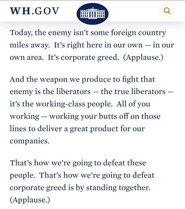 Today, the enemy isn’t some foreign country miles away.  It’s right here in our own — in our own area.  It’s corporate greed.  (Applause.) 

And the weapon we produce to fight that enemy is the liberators — the true liberators — it’s the working-class people.  All of you working — working your butts off on those lines to deliver a great product for our companies. 

That’s how we’re going to defeat these people.  That’s how we’re going to defeat corporate greed is by standing together.  (Applause.) 
