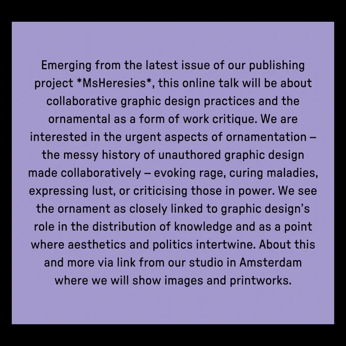 Text: Emerging from the latest issue of our publishing project *MsHeresies*, this online talk will be about collaborative graphic design practices and the ornamental as a form of work critique. We are interested in the urgent aspects of ornamentation – the messy history of unauthored graphic design made collaboratively – evoking rage, curing maladies, expressing lust, or criticising those in power. We see the ornament as closely linked to graphic design’s role in the distribution of knowledge and as a point where aesthetics and politics intertwine. About this and more via link from our studio in Amsterdam where we will show images and printworks.