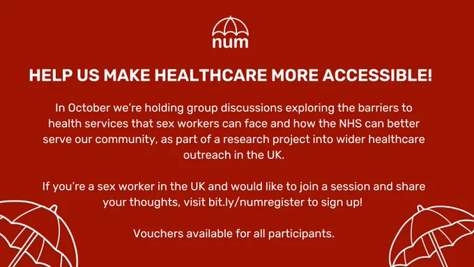 the NUM logo and white umbrellas on a red background. the text reads "in october we’re holding group discussions exploring the barriers to health services that sex workers can face and how the NHS can better serve our community, as part of a research project into wider healthcare outreach in the UK. if you’re a sex worker in the UK and would like to join a session and share your thoughts, visit bit.ly/numregister to sign up! vouchers available for all participants."