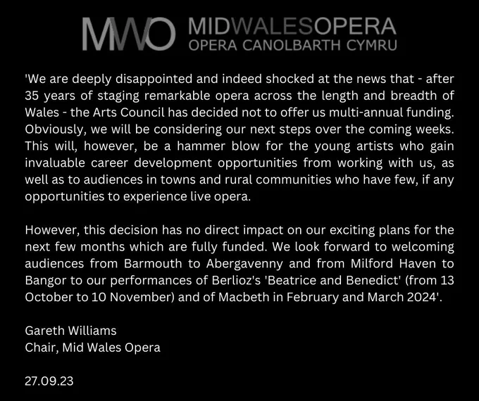 'We are deeply disappointed and indeed shocked at the news that - after 35 years of staging remarkable opera across the length and breadth of Wales - the Arts Council has decided not to offer us multi-annual funding. Obviously, we will be considering our next steps over the coming weeks. This will, however, be a hammer blow for the young artists who gain invaluable career development opportunities  from working with us, as well as to audiences in towns and rural communities who have few, if any opportunities to experience live opera.

However, this decision has no direct impact on our exciting plans for the next few months which are fully funded. We look forward to welcoming audiences from Barmouth to Abergavenny and from Milford Haven to Bangor to our performances of Berlioz's 'Beatrice and Benedict' (from 13 October to 10 November) and of Macbeth in February and March 2024'.

Gareth Williams
Chair, Mid Wales Opera
