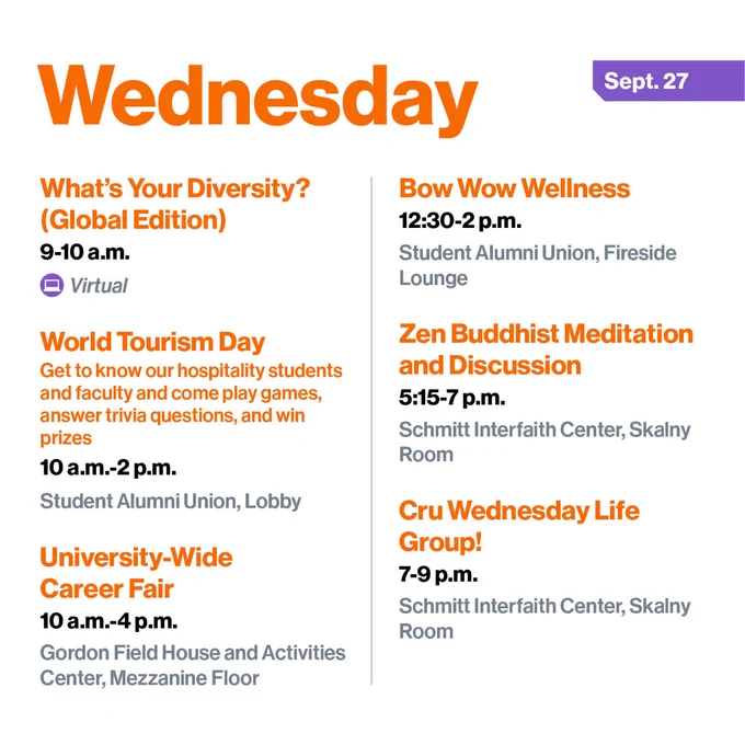 Wednesday, Sept. 27
What's Your Diversity? (Global Edition)
9-10 a.m.
Virtual

World Tourism Day
Get to know our hospitality students and faculty and come play games, answer trivia questions, and win prizes
10 a.m.-2 p.m.
Student Alumni Union, Lobby

University-Wide Career Fair
10 a.m.-4 p.m.
Gordon Field House and Activities Center, Mezzanine Floor

Bow Wow Wellness
12:30-2 p.m.
Student Alumni Union, Fireside Lounge

Zen Buddhist Meditation and Discussion
5:15-7 p.m.
Schmitt Interfaith Center, Skalny Room

Cru Wednesday Life Group!
7-9 p.m.
Schmitt Interfaith Center, Skalny Room
