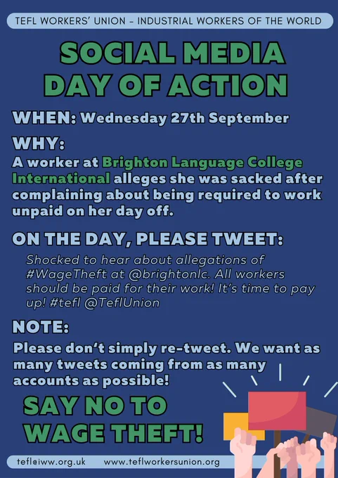 TEFL Worker's Union - Industrial Workers of the World

Social Media Day of Action

When: Wednesday 27th September

Why: A worker at Brighton Language College International alleges she was sacked after complaining about being required to work unpaid on her day off.

On the day, please tweet:
"Shocked to hear about allegations of #WageTheft at @brightonlc. All workers should be paid for their work! It's time to pay up! #tefl @TeflUnion"

Note:
Please don't simply re-tweet. We want as many tweets coming from as many accounts as possible!

Say no to wage theft!

tefl@iww.org.uk
www.teflworkersunion.org