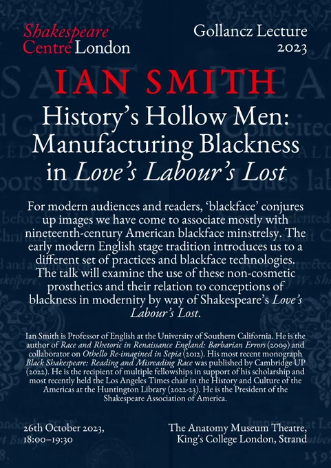 26th October, 18:00–19:30  | Gollancz Lecture, Ian Smith, ‘History’s Hollow Men: Manufacturing Blackness in Love’s Labour’s Lost’
Anatomy Museum Lecture Theatre, King’s College London, Strand Campus

For modern audiences and readers, ‘blackface’ conjures up images we have come to associate mostly with nineteenth-century American blackface minstrelsy. The early modern English stage tradition introduces us to a different set of practices and blackface technologies. The talk will examine the use of these non-cosmetic prosthetics and their relation to conceptions of blackness in modernity by way of Shakespeare’s Love’s Labour’s Lost.