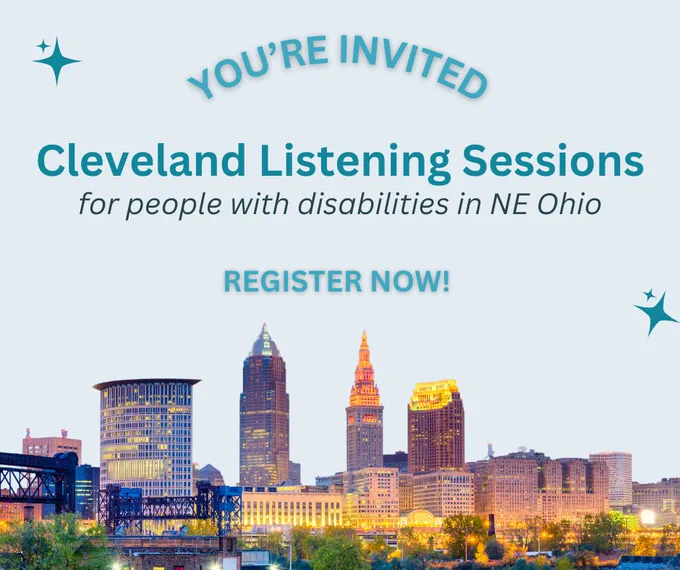 Four light blue slides with teal text. Slide one: You’re Invited. Cleveland Listening Sessions. For people with disabilities in NE Ohio. Register now! At the bottom of the graphic is a photo of the Cleveland skyline. Slide two: When: Wed, Nov 1st & Thurs, Nov 2nd (multiple times available). Thurs, Nov 9th (3pm-4:30pm). Location: Nov 1st: 1725 East 115th Street Cleveland, OH 44106. Nov 2nd: 2545 Lorain Avenue Cleveland, Ohio 44113. Nov 9th: Virtual. Slide three: What You Can Expect: A discussion to bring awareness to the unique financial challenges individuals with disabilities and their families experience. Discussion on what financial wellness and health means to individuals with disabilities. Sharing what community investment may look like in creating economic equality. Plus, a $100 gift card to compensate for your time and efforts. Slide four: We can’t wait to hear your perspective, Cleveland! The background of this graphic is a transparent photo of downtown Cleveland. 