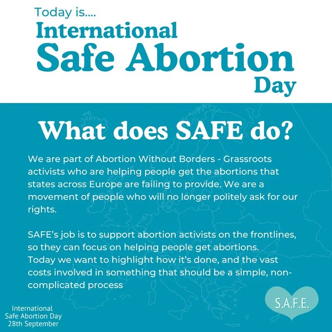 Background split into a white area at the top containing the title and sky blue area below containing main body of text. Title reads: “Today is International Safe Abortion Day” Subtitle reads: “What does SAFE do?” Main body of text reads: “We are part of Abortion Without Borders – Grassroots activists who are helping people get the abortions that states across Europe are failing to provide. We are a movement of people who will no longer politely ask for our rights. SAFE’s job is to support abortion activists on the frontlines, so they can focus on helping people get abortions. Today we want to highlight how it’s done, and the vast costs involved in something that should be a simple, non-complicated process.” On the bottom-left is some text that reads: “International Safe Abortion Day 28th September” SAFE logo is displayed at the bottom-right.