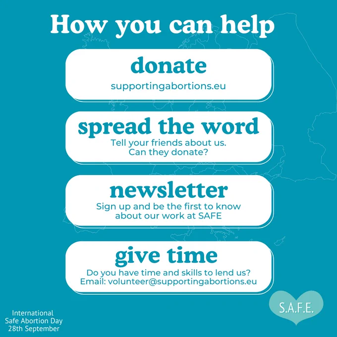 Sky blue background. Title reads: “How you can help” Below the title are four rectangles with curved corner buttons, each with text inside. The first reads: “Donate. Supportingabortions.eu”, The second reads: “Spread the word. Tell your friends about us. Can they donate?”. The third reads: “Newsletter: Sign up and be the first to know about

our work at SAFE”. The fourth reads: “Give time. Do you have time and skills to lend us? Email: volunteer@supportingabortions.eu”. On the bottom-left is some text that reads: “International Safe Abortion Day 28th September” SAFE logo is displayed at the bottom-right.