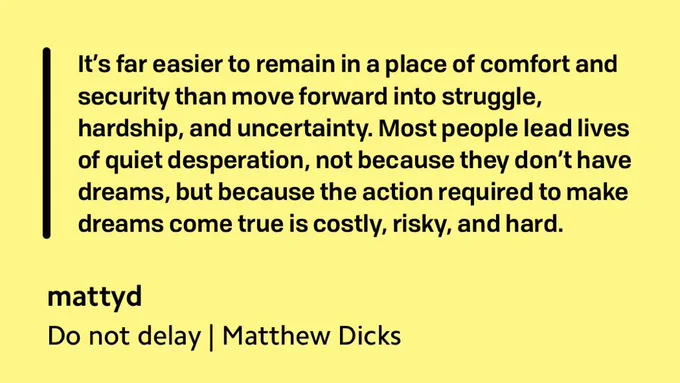 Excerpt from Matthew Dicks post:  "It’s far easier to remain in a place of comfort and security than move forward into struggle, hardship, and uncertainty. Most people lead lives of quiet desperation, not because they don’t have dreams, but because the action required to make dreams come true is costly, risky, and hard."