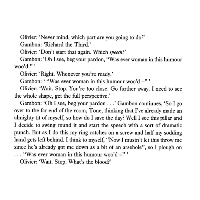 Olivier: 'Never mind, which part are you going to do?'
Gambon: 'Richard the Third.'
Olivier: 'Don't start that again. Which speech?'
Gambon: 'Oh I see, beg your pardon, "Was ever woman in this humour woo'd."'
Olivier: 'Right. Whenever you're ready.'
Gambon: '"Was ever woman in this humour woo'd -"'
Olivier: 'Wait. Stop. You're too close. Go further away. I need to see the whole shape, get the full perspective.'
Gambon: 'Oh I see, beg your pardon.' Gambon continues, 'So I go over to the far end of the room, Tone, thinking that I've already made an almighty tit of myself, so how do I save the day? Well I see this pillar and I decide to swing round it and start the speech with a sort of dramatic punch. But as I do this my ring catches on a screw and half my sodding hand gets left behind. I think to myself, "Now I mustn't let this throw me since he's already got me down as a bit of an arsehole", so I plough on "Was ever woman in this humour woo'd -"
Olivier: 'Wait. Stop. What's the blood?'