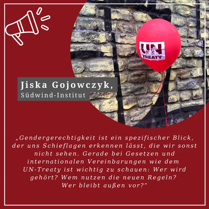 Jiska Gojowczyk, Südwind-Institut

“Gendergerechtigkeit ist ein spezifischer Blick, der uns Schieflagen erkennen lässt, die wir sonst nicht sehen. Gerade bei Gesetzen und internationalen Vereinbarungen wie dem UN Treaty ist wichtig zu schauen: Wer wird gehört? Wem nutzen die neuen Regeln? Wer bleibt außen vor?“

 