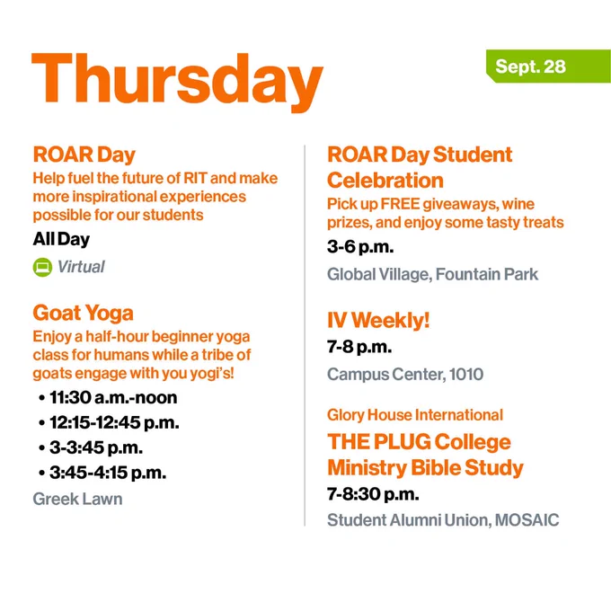 Thursday, Sept. 28
ROAR Day
Help fuel the future of RIT and make more inspirational experiences possible for our students
All Day
Virtual

Goat Yoga
Enjoy a half-hour beginner yoga class for humans while a tribe of goats engage with you yogi's!
-	11:30 a.m.-noon
-	12:15-12:45 p.m.
-	3-3:45 p.m.
-	3:45-4:15 p.m.
Greek Lawn

ROAR Day Student Celebration
Pick up FREE giveaways, wine prizes, and enjoy some tasty treats 
3-6 p.m.
Global Village, Fountain Park

IV Weekly!
7-8 p.m.
Campus Center, 1010

Glory House International 
THE PLUG College Ministry Bible Study
7-8:30 p.m.
Student Alumni Union, MOSAIC
