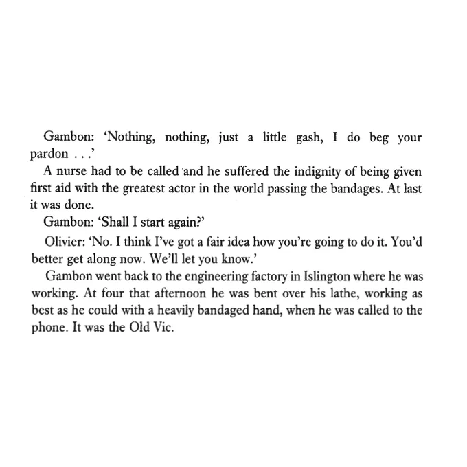 Gambon: 'Nothing, nothing, just a little gash, I do beg your pardon ...'
A nurse had to be called and he suffered the indignity of being given first aid with the greatest actor in the world passing the bandages. At last it was done.
Gambon: 'Shall I start again?'
Olivier: 'No. I think I've got a fair idea how you're going to do it. You'd better get along now. We'll let you know.'
Gambon went back to the engineering factory in Islington where he was working. At four that afternoon he was bent over his lathe, working as best as he could with a heavily bandaged hand, when he was called to the phone. It was the Old Vic.