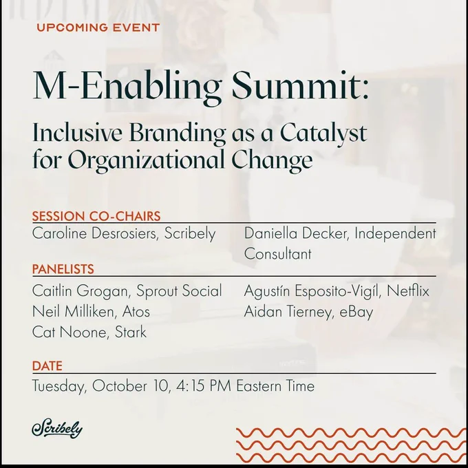 Event image promo. Text reads, “Upcoming event. M-Enabling Summit: Inclusive Branding as a Catalyst for Organizational Change. Session Co-Chairs, Caroline Desrosiers, Scribely, Daniella Decker, Independent Consultant. Panelists, Caitlin Grogan, Sprout Social, Agustín Esposito-Vigíl, Netflix, Neil Milliken, Atos, Aidan Tierney, eBay, Cat Noone, Stark. Date, Tuesday, October 10, 4:15 PM Eastern Time.
