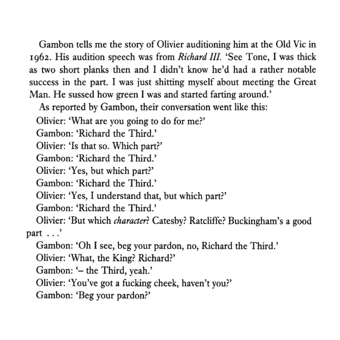 Gambon tells me the story of Olivier auditioning him at the Old Vic in 1962. His audition speech was from Richard III. 'See Tone, I was thick as two short planks then and I didn't know he'd had a rather notable success in the part. I was just shitting myself about meeting the Great Man. He sussed how green I was and started farting around.'
As reported by Gambon, their conversation went like this:
Olivier: 'What are you going to do for me?'
Gambon: 'Richard the Third.'
Olivier: 'Is that so. Which part?'
Gambon: 'Richard the Third.'
Olivier: 'Yes, but which part?'
Gambon: 'Richard the Third.'
Olivier: 'Yes, I understand that, but which part?'
Gambon: 'Richard the Third.'
Olivier: 'But which character? Catesby? Ratcliffe? Buckingham's a good part ...'
Gambon: 'Oh I see, beg your pardon, no, Richard the Third.'
Olivier: 'What, the King? Richard?'
Gambon: '- the Third, yeah.'
Olivier: 'You've got a fucking cheek, haven't you?'
Gambon: 'Beg your pardon?'