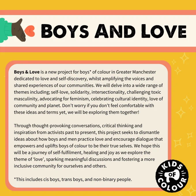 Boys & Love is a new project for boys of colour in Greater Manchester dedicated to love and self-discovery, whilst amplifying the voices and shared experiences of our communities. We will delve into a wide range of themes including; self-love, solidarity, intersectionality, challenging toxic masculinity, advocating for feminism, celebrating cultural identity, love of community and planet. Don't worry if you don't feel comfortable with these ideas and terms yet, we will be exploring them together! Through thought-provoking conversations, critical thinking and inspiration from activists past to present, this project seeks to dismantle ideas about how boys and men practice love and encourage dialogue that empowers and uplifts boys of colour to be their true selves. We hope this will be a journey of self-fulfilment, healing and joy as we explore the theme of 'love', sparking meaningful discussions and fostering a more inclusive community for ourselves and others.