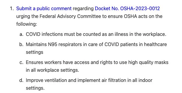 Text: 1. submit a public comment regarding docket number 0SHA – 20 23–001 to urging the federal advisory committee to ensure OSHA Ask on the following:
A. Covid infections must be as an illness in the workplace.
B. Maintains N95 respirators in care of Covid patients in healthcare settings.
C. Ensure workers have access and rights to use high-quality masks in all workplace settings.
D. Improve ventilation, and implement, air, filtration, and all indoor settings.