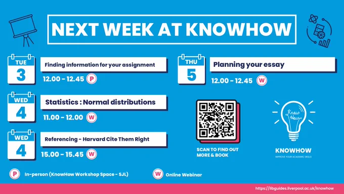 Next Week at KnowHow.

Tuesday 3rd October.
Finding information for your assignment at 12:00 to 12.45.
In-person in the KnowHow workshop space in the Sydney Jones Library.

Wednesday 4th October.
Statistics: Normal distributions at 11:00 to 12.00.
Online Webinar.

Wednesday 4th October.
Referencing: Harvard cite them right at 15:00 to 15.45.
Online Webinar.

Thursday 5th October.
Planning your essay at 12:00 to 12.45.
Online Webinar.

Find out more and book:
https://libguides.liverpool.ac.uk/knowhow