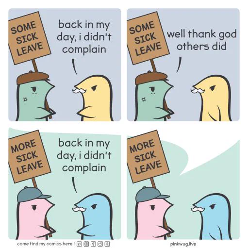 Panel 1: A tired green wug with a flat cap is holding a sign that says: "SOME SICK LEAVE". An older yellow wug says: "Back in my day, I didn't complain"

Panel 2: The green wug says: "Well thank god others did"

Panel 3: A pink wug with a baseball cap is holding a sign that says: "MORE SICK LEAVE". An older blue wug says: "Back in my day, I didn't complain"

Panel 4: There's a speech bubble coming out the pink wug suggesting that the first 2 panels were the reply of the pink wug.